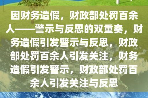 因财务造假，财政部处罚百余人——警示与反思的双重奏，财务造假引发警示与反思，财政部处罚百余人引发关注，财务造假引发警示，财政部处罚百余人引发关注与反思