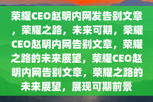 荣耀CEO赵明内网发告别文章，荣耀之路，未来可期，荣耀CEO赵明内网告别文章，荣耀之路的未来展望，荣耀CEO赵明内网告别文章，荣耀之路的未来展望，展现可期前景