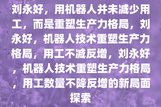 刘永好，用机器人并未减少用工，而是重塑生产力格局，刘永好，机器人技术重塑生产力格局，用工不减反增，刘永好，机器人技术重塑生产力格局，用工数量不降反增的新局面探索