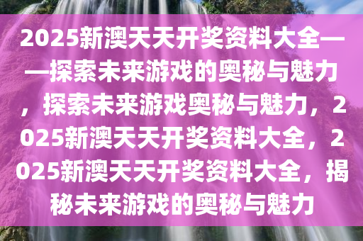 2025新澳天天开奖资料大全——探索未来游戏的奥秘与魅力，探索未来游戏奥秘与魅力，2025新澳天天开奖资料大全，2025新澳天天开奖资料大全，揭秘未来游戏的奥秘与魅力