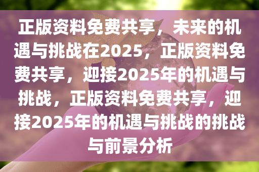 正版资料免费共享，未来的机遇与挑战在2025，正版资料免费共享，迎接2025年的机遇与挑战，正版资料免费共享，迎接2025年的机遇与挑战的挑战与前景分析