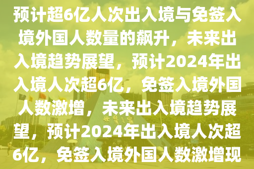 未来出入境趋势展望，2024年预计超6亿人次出入境与免签入境外国人数量的飙升，未来出入境趋势展望，预计2024年出入境人次超6亿，免签入境外国人数激增，未来出入境趋势展望，预计2024年出入境人次超6亿，免签入境外国人数激增现象分析