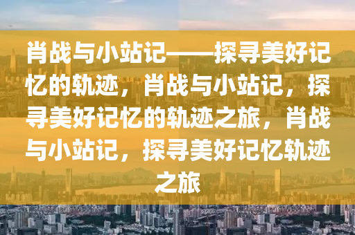 肖战与小站记——探寻美好记忆的轨迹，肖战与小站记，探寻美好记忆的轨迹之旅，肖战与小站记，探寻美好记忆轨迹之旅