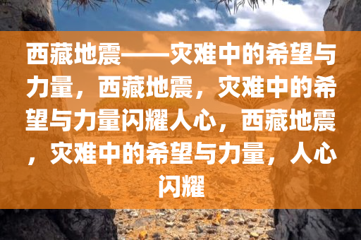 西藏地震——灾难中的希望与力量，西藏地震，灾难中的希望与力量闪耀人心，西藏地震，灾难中的希望与力量，人心闪耀