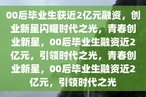 00后毕业生获近2亿元融资，创业新星闪耀时代之光，青春创业新星，00后毕业生融资近2亿元，引领时代之光，青春创业新星，00后毕业生融资近2亿元，引领时代之光