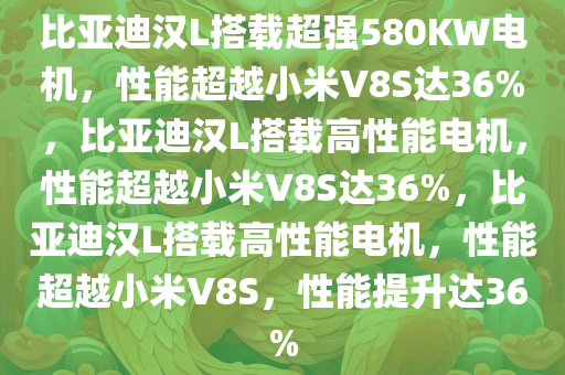 比亚迪汉L搭载超强580KW电机，性能超越小米V8S达36%，比亚迪汉L搭载高性能电机，性能超越小米V8S达36%，比亚迪汉L搭载高性能电机，性能超越小米V8S，性能提升达36%