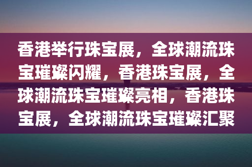 香港举行珠宝展，全球潮流珠宝璀璨闪耀，香港珠宝展，全球潮流珠宝璀璨亮相，香港珠宝展，全球潮流珠宝璀璨汇聚