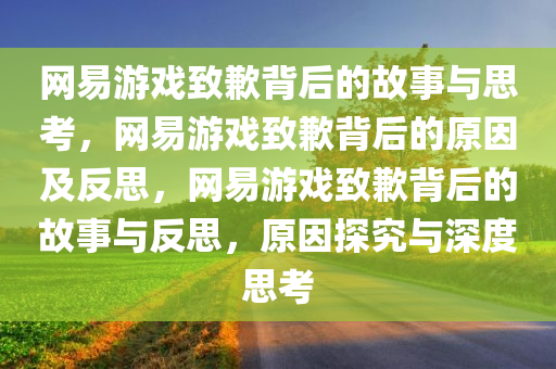 网易游戏致歉背后的故事与思考，网易游戏致歉背后的原因及反思，网易游戏致歉背后的故事与反思，原因探究与深度思考