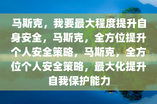 马斯克，我要最大程度提升自身安全，马斯克，全方位提升个人安全策略，马斯克，全方位个人安全策略，最大化提升自我保护能力