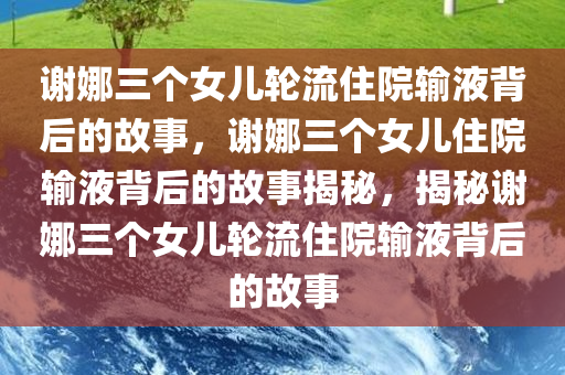 谢娜三个女儿轮流住院输液背后的故事，谢娜三个女儿住院输液背后的故事揭秘，揭秘谢娜三个女儿轮流住院输液背后的故事