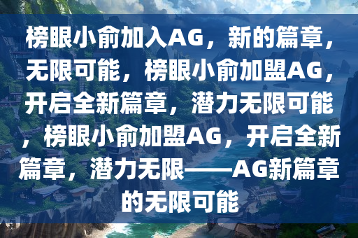 榜眼小俞加入AG，新的篇章，无限可能，今晚必出三肖2025_2025新澳门精准免费提供·精确判断榜眼小俞加盟AG，开启全新篇章，潜力无限可能，榜眼小俞加盟AG，开启全新篇章，潜力无限——AG新篇章的无限可能