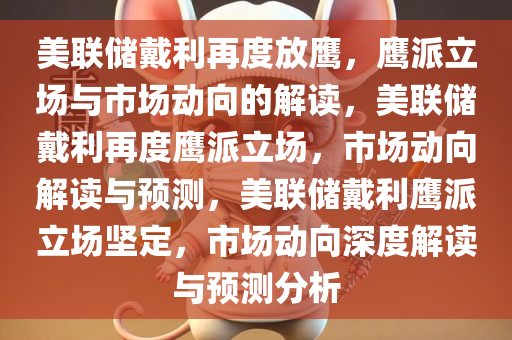 美联储戴利再度放鹰，鹰派立场与市场动向的解读，美联储戴利再度鹰派立场，市场动向解读与预测，美联储戴利鹰派今晚必出三肖2025_2025新澳门精准免费提供·精确判断立场坚定，市场动向深度解读与预测分析