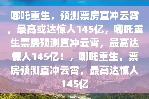 哪吒重生，预测票房直冲云霄，最高或达惊人145亿，哪吒重生票房预测直冲云霄，最高达惊人145亿！，哪吒重生，票房预测直冲云霄，最高达惊人1今晚必出三肖2025_2025新澳门精准免费提供·精确判断45亿