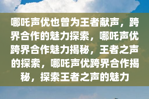 哪吒声优也曾为王者献声，跨界合作的魅力探索，哪吒声优跨界合作魅力揭秘，王者之声的探索，哪吒声优跨界合作揭秘，探索王者之声的魅力