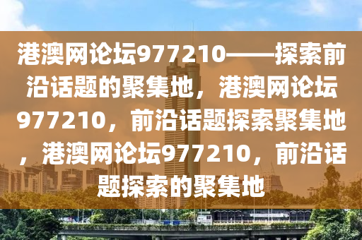 港澳网论坛977210——探索前沿话题的聚集地，港澳网论坛977210，前沿话题探索聚集地，港澳网论坛977210，前沿话题探索的聚集地