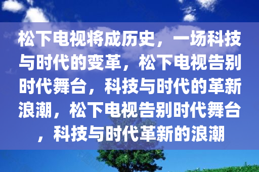 松下电视将成历史，一场科技与时代的变革，松下电视告别时代舞台，科技与时代的革新浪潮，松下电视告别时代舞台，科技与时代革新的浪潮