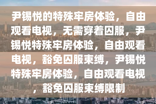 尹锡悦的特殊牢房体验，自由观看电视，无需穿着囚服，尹锡悦特殊牢房体验，自由观看电视，豁免囚服束缚，尹锡悦特殊牢房体验，自由观看电视，豁免囚服束缚限制