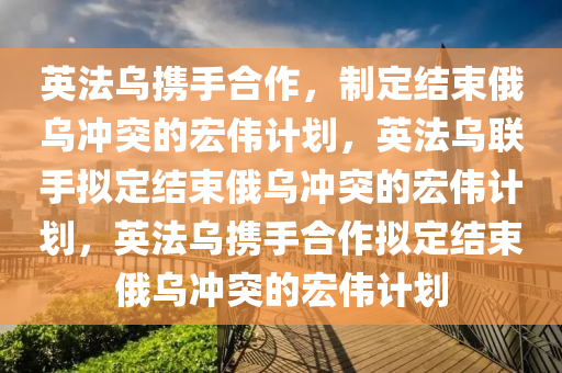 英法乌携手合作，制定结束俄乌冲突的宏伟计划，英法乌联手拟定结束俄乌冲突的宏伟计划，英法乌携手合作拟定结束俄乌冲突的宏伟计划