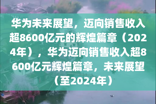 华为未来展望，迈向销售收入超8600亿元的辉煌篇章（2024年），华为迈向销售收入超8600亿元辉煌篇章，未来展望（至2024年）