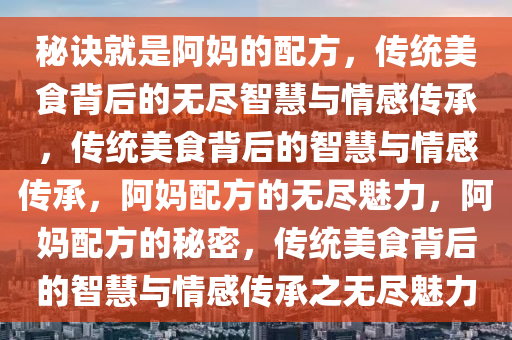 秘诀就是阿妈的配方，传统美食背后的无尽智慧与情感传承，传统美食背后的智慧与情感传承，阿妈配方的无尽魅力，阿妈配方的秘密，传统美食背后的智慧与情感传承之无尽魅力