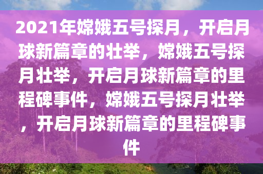 2021年嫦娥五号探月，开启月球新篇章的壮举，嫦娥五号探月壮举，开启月球新篇章的里程碑事件，嫦娥五号探月壮举，开启月球新篇章的里程碑事件