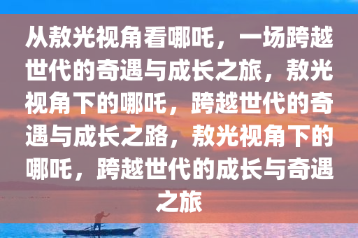 从敖光视角看哪吒，一场跨越世代的奇遇与成长之旅，敖光视角下的哪吒，跨越世代的奇遇与成长之路，敖光视角下的哪吒，跨越世代的成长与奇遇之旅