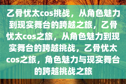 乙骨忧太cos挑战，从角色魅力到现实舞台的跨越之旅，乙骨忧太cos之旅，从角色魅力到现实舞台的跨越挑战，乙骨忧今晚必出三肖2025_2025新澳门精准免费提供·精确判断太cos之旅，角色魅力与现实舞台的跨越挑战之旅