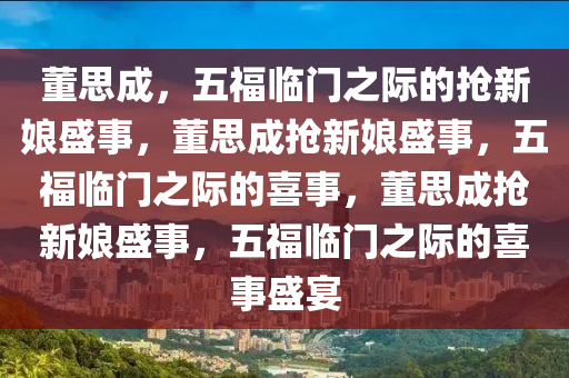 董思成，五福临门之际的抢新娘盛事，董思成抢新娘盛事，五福临门之际的喜事，董思成抢新娘盛事，五福临门之际今晚必出三肖2025_2025新澳门精准免费提供·精确判断的喜事盛宴