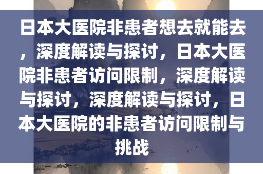 日本大医院非患者想去就能去，深度解读与探讨，日本大医院非患者访问限制，深度解读与探讨，深度解读与探讨，日本大医院的非患者访问限制与挑战今晚必出三肖2025_2025新澳门精准免费提供·精确判断