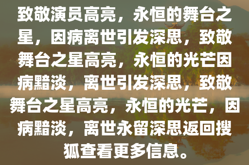 致敬演员高亮，永恒的舞台之星，因病离世引发深思，致敬舞台之星高亮，永恒的光芒因病黯淡，离世引发深思，致敬舞台之星高亮，永恒的光芒，因病黯淡，离世永留深思返回搜狐查看更多信息。今晚必出三肖2025_2025新澳门精准免费提供·精确判断