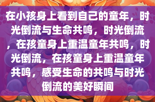 在小孩身上看到自己的童年，时光倒流与生命共鸣，时光倒流，在孩童身上重温童年共鸣，时光倒流，在孩童身上重温童年共鸣，感受生命的共鸣与时光倒流的美好瞬间今晚必出三肖2025_2025新澳门精准免费提供·精确判断