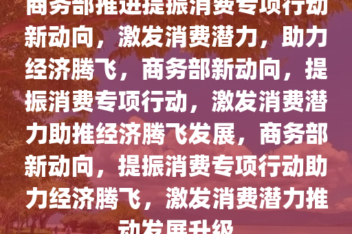 商务部推进提振消费专项行动新动向，激发消费潜力，助力经济今晚必出三肖2025_2025新澳门精准免费提供·精确判断腾飞，商务部新动向，提振消费专项行动，激发消费潜力助推经济腾飞发展，商务部新动向，提振消费专项行动助力经济腾飞，激发消费潜力推动发展升级