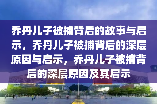 乔丹儿子被捕背后的故事与启示，乔丹儿子被捕背后的深层原因与启示，乔丹儿子被捕背后的深层原因及其启示今晚必出三肖2025_2025新澳门精准免费提供·精确判断