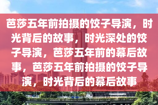 芭莎五年前拍摄的饺子导演，时光背后的故事，时光深处的饺子导演，芭莎五年前的幕后故事，芭莎五年前拍摄的饺子导演，时光背后的幕后故事今晚必出三肖2025_2025新澳门精准免费提供·精确判断