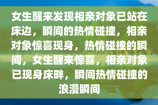 女生醒来发现相亲对象已站在床边，瞬间的热情碰撞，相亲对象惊喜现身，热情碰撞的瞬间，女今晚必出三肖2025_2025新澳门精准免费提供·精确判断生醒来惊喜，相亲对象已现身床畔，瞬间热情碰撞的浪漫瞬间