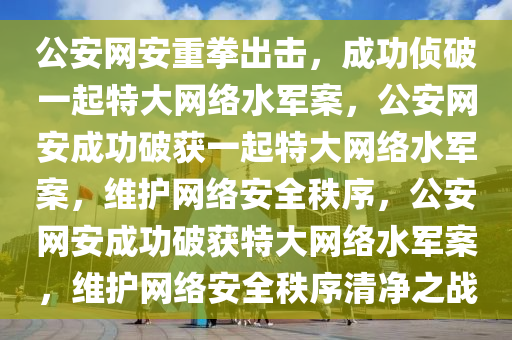 公安网安重拳出击，成功侦破一起特大网络水军案，公安网安成功破获一起特大网络水军案，维护网络安全秩序，公安网安成功破获特大网络水军案，维护网络安全秩序清净之战今晚必出三肖2025_2025新澳门精准免费提供·精确判断