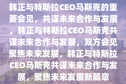 韩正与特斯拉CEO马斯克的重要会见，共谋未来合作与发展，韩正与特斯拉CEO马斯克共谋未来合作与发展，双方会见聚焦未来发展，韩正与特斯拉CEO马斯克共谋未来合作与发展，聚焦未来发展新篇章今晚必出三肖2025_2025新澳门精准免费提供·精确判断