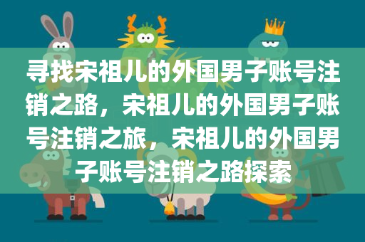 寻今晚必出三肖2025_2025新澳门精准免费提供·精确判断找宋祖儿的外国男子账号注销之路，宋祖儿的外国男子账号注销之旅，宋祖儿的外国男子账号注销之路探索