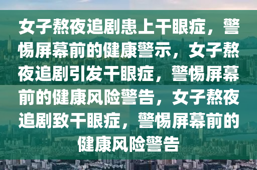 女子熬夜追剧患上干眼症，警惕屏幕前的健康警示，女子熬夜追剧引发干眼症，警惕屏幕前的健康风险警告，女子熬夜追剧致干眼症，警惕屏幕前的健康风险警告今晚必出三肖2025_2025新澳门精准免费提供·精确判断