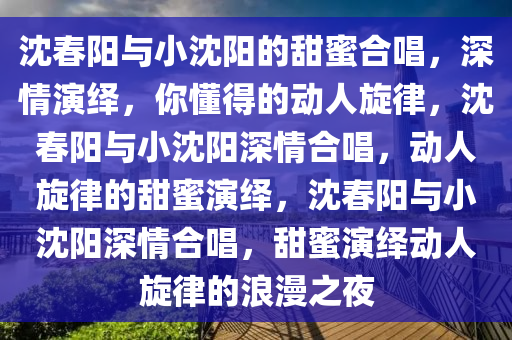 沈春阳与小沈阳的甜蜜合唱，深情演绎，你懂得的动人旋律，沈春阳与小沈阳深情合唱，动人旋律的甜蜜演绎，沈春阳与小沈阳深情合唱，甜蜜演绎动人旋律的浪漫之夜今晚必出三肖2025_2025新澳门精准免费提供·精确判断