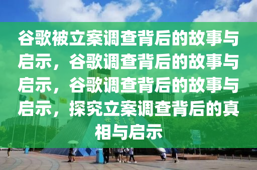 谷歌被立案调查背后的故事与启示，谷歌调查背后的故事与启示，谷歌调查背后的故事与启示，探究立案调查背后的真相与启示今晚必出三肖2025_2025新澳门精准免费提供·精确判断