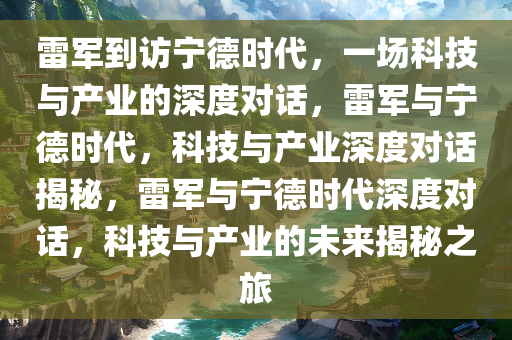 雷军到访宁德时代，一场科技与产业的深度对话，雷军与宁德时代，科技与产业深度对话揭秘，雷军与宁德时代深度对话，科技与产业的未来揭秘之旅今晚必出三肖2025_2025新澳门精准免费提供·精确判断