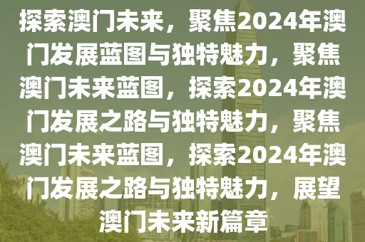 探索澳门未来，聚焦2024年澳门发展蓝图与独特魅力，聚焦澳门未来蓝图，探索2024年澳门发展之路与独特魅力，聚焦澳门未来蓝图，探索2024年澳门发展之路与独特魅力，展望澳门未来新篇章