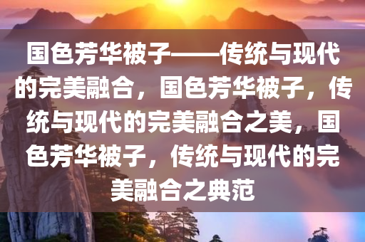 国色芳华被子——传统与现代的完美融合，国色芳华被子，传统与现代的完美融合之美，国色芳华被子，传统与现代的完美融合之典范