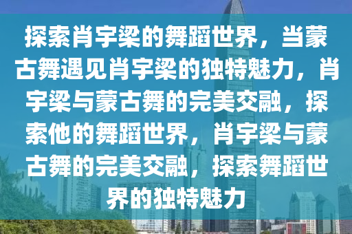 探索肖宇梁的舞蹈世界，当蒙古舞遇见肖宇梁的独特魅力，肖宇梁与蒙古舞的完美交融，探索他的舞蹈世界，肖宇梁与蒙古舞的完美交融，探索舞蹈世界的独特魅力今晚必出三肖2025_2025新澳门精准免费提供·精确判断