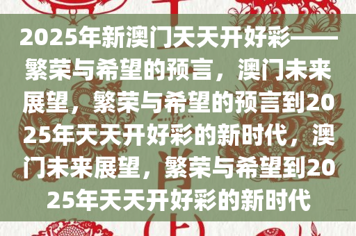 2025年新澳门天天开好彩——繁荣与希望的预言，澳门未来展望，繁荣与希望的预言到2025年天天开好彩的新时代，澳门未来展望，繁荣与希望到2025年天天开好彩的新时代