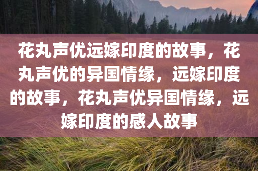 花丸声优远嫁印度的故事，花丸声优的异国情缘，远嫁印度的故事，花丸声优异国情缘，远嫁印度的感人故事今晚必出三肖2025_2025新澳门精准免费提供·精确判断