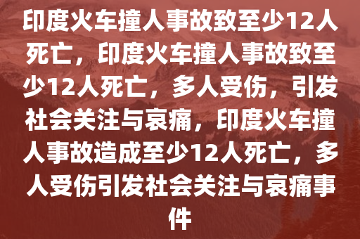 印度火车撞人事故致至少12今晚必出三肖2025_2025新澳门精准免费提供·精确判断人死亡，印度火车撞人事故致至少12人死亡，多人受伤，引发社会关注与哀痛，印度火车撞人事故造成至少12人死亡，多人受伤引发社会关注与哀痛事件