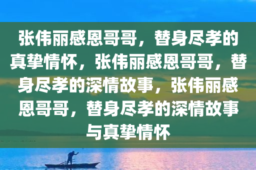 张伟丽感恩哥哥，替身尽孝的真挚情怀，张伟丽感恩哥哥，替身尽孝的深情故事，张伟丽感恩哥哥，替身尽孝的深情故事与真挚情怀今晚必出三肖2025_2025新澳门精准免费提供·精确判断