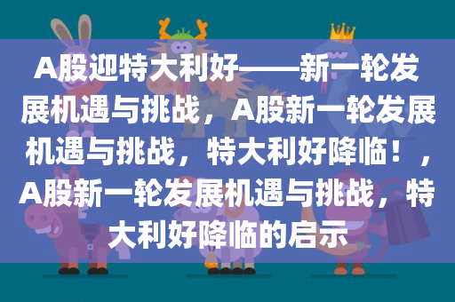 A股迎特大利好——新一轮发展机遇与挑战，A股新一轮发展机遇与挑战，特大利好降临！，A股新一轮发展机遇与挑战，特大利好降临的启示